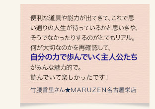 便利な道具や能力が出てきて、これで思い通りの人生が待っているかと思いきや、そうでなかったりするのがとてもリアル。何が大切なのかを再確認して、自分の力で歩んでいく主人公たちがみんな魅力的で。読んでいて楽しかったです！　竹腰香里さん★ＭＡＲＵＺＥＮ名古屋栄店