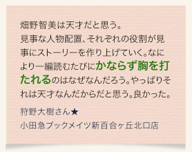 畑野智美は天才だと思う。見事な人物配置、それぞれの役割が見事にストーリーを作り上げていく。なにより一編読むたびにかならず胸を打たれるのはなぜなんだろう。やっぱりそれは天才なんだからだと思う。良かった。　狩野大樹さん★小田急ブックメイツ新百合ヶ丘北口店