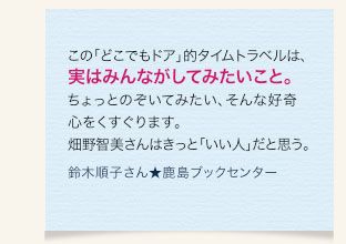 この「どこでもドア」的タイムトラベルは、実はみんながしてみたいこと。ちょっとのぞいてみたい、そんな好奇心をくすぐります。畑野智美さんはきっと「いい人」だと思う。　鈴木順子さん★鹿島ブックセンター