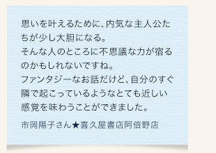 思いを叶えるために、内気な主人公たちが少し大胆になる。そんな人のところに不思議な力が宿るのかもしれないですね。ファンタジーなお話だけど、自分のすぐ隣で起こっているようなとても近しい感覚を味わうことができました。　市岡陽子さん★喜久屋書店阿倍野店