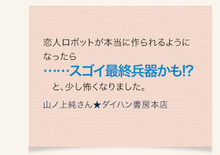 恋人ロボットが本当に作られるようになったら……スゴイ最終兵器かも!?　と、少し怖くなりました。　山ノ上純さん★ダイハン書房本店