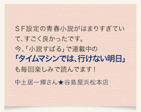 ＳＦ設定の青春小説がはまりすぎていて、すごく良かったです。今、「小説すばる」で連載中の「タイムマシンでは、行けない明日」も毎回楽しみで読んでます！ 　中土居一輝さん★谷島屋浜松本店