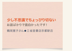 少し不思議でちょっぴり切ないお話ばかりで面白かったです！　鶴岡寛子さん★三省堂書店京都駅店