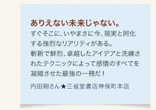 ありえない未来じゃない。すぐそこに、いやまさに今、現実と同化する強烈なリアリティがある。斬新で鮮烈、卓越したアイデアと洗練されたテクニックによって感情のすべてを凝縮させた最強の一冊だ！　内田剛さん★三省堂書店神保町本店