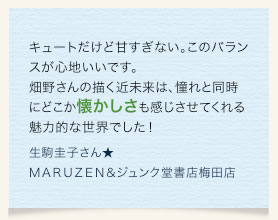 キュートだけど甘すぎない。このバランスが心地いいです。畑野さんの描く近未来は、憧れと同時にどこか懐かしさも感じさせてくれる魅力的な世界でした！　生駒圭子さん★ＭＡＲＵＺＥＮ＆ジュンク堂書店梅田店