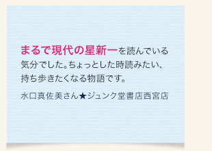 まるで現代の星新一を読んでいる気分でした。ちょっとした時読みたい、持ち歩きたくなる物語です。　水口真佐美さん★ジュンク堂書店西宮店