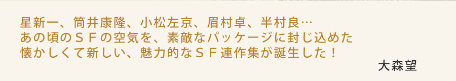 星新一、筒井康隆、小松左京、眉村卓、半村良…あの頃のＳＦの空気を、素敵なパッケージに封じ込めた懐かしくて新しい、魅力的なＳＦ連作集が誕生した！　大森望