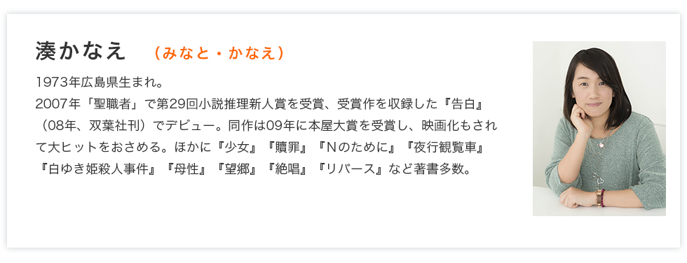 湊かなえ　（みなと・かなえ）　1973年広島県生まれ。2007年「聖職者」で第29回小説推理新人賞を受賞、受賞作を収録した『告白』（08年、双葉社刊）でデビュー。同作は09年に本屋大賞を受賞し、映画化もされて大ヒットをおさめる。ほかに『少女』『贖罪』『Ｎのために』『夜行観覧車』『白ゆき姫殺人事件』『母性』『望郷』『絶唱』『リバース』など著書多数。