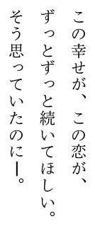 この幸せが、この恋が、ずっとずっと続いてほしい。そう思っていたのに——。 