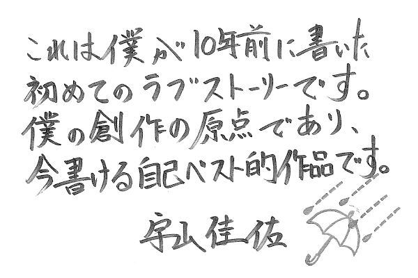 これは僕が10年前に書いた初めてのラブストーリーです。僕の創作の原点であり、今書ける自己ベスト的作品です。宇山佳佑