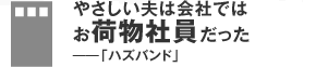 やさしい夫は会社ではお荷物社員だった――「ハズバンド」