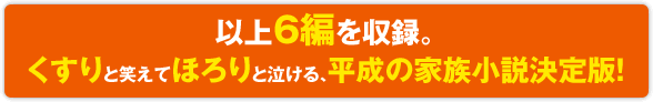 以上6編を収録。くすりと笑えてほろりと泣ける、平成の家族小説決定版！