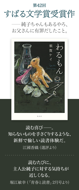 第42回 すばる文学賞受賞作 ──純子ちゃんもあるやろ、お父さんに有罪だしたこと。 わるもん 須賀ケイ 読む喜び──。知らないものを手さぐりするような、新鮮で愉しい読書体験だ。江國香織(選評より) 読むたびに、主人公純子に対する気持ちが近しくなる。堀江敏幸（「青春と読書」2月号より）