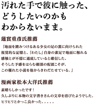 汚れた手で彼に触った、どうしたいのかもわからないまま。漫画家松本大洋氏推薦 素晴らしかったです！久しぶりに本物の文字書きさんの文章を浴びたようでした。ヒリヒリとかっこ良かった。。。。。定価：1,300円（本体）+税 2018年2月5日発売