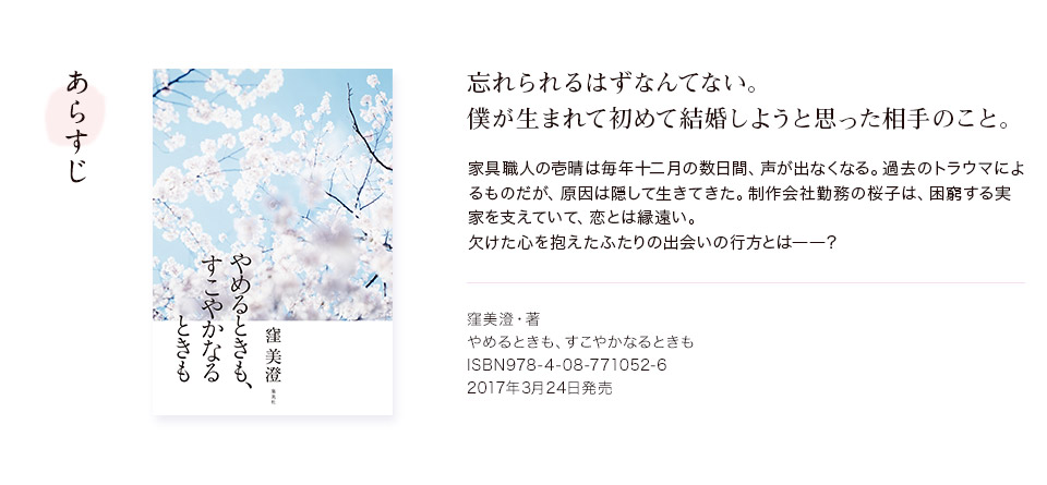 あらすじ　忘れられるはずなんてない。僕が生まれて初めて結婚しようと思った相手のこと。　家具職人の壱晴は毎年十二月の数日間、声が出なくなる。過去のトラウマによるものだが、原因は隠して生きてきた。制作会社勤務の桜子は、困窮する実家を支えていて、恋とは縁遠い。欠けた心を抱えたふたりの出会いの行方とは――？　窪美澄・著　やめるときも、すこやかなるときも　ISBN978-4-08-771052-6　2017年3月24日発売