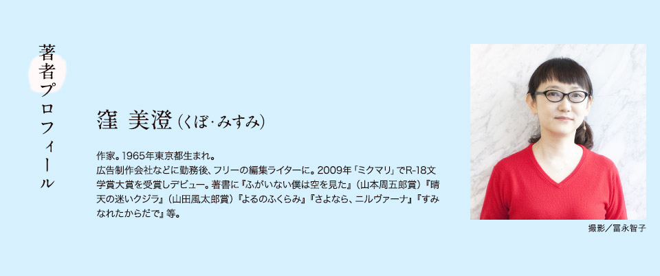 著者プロフィール　窪 美澄（くぼ・みすみ）　作家。1965年東京都生まれ。広告制作会社などに勤務後、フリーの編集ライターに。2009年「ミクマリ」でR-18文学賞大賞を受賞しデビュー。著書に『ふがいない僕は空を見た』（山本周五郎賞）『晴天の迷いクジラ』（山田風太郎賞）『よるのふくらみ』『さよなら、ニルヴァーナ』『すみなれたからだで』等。　撮影／冨永智子