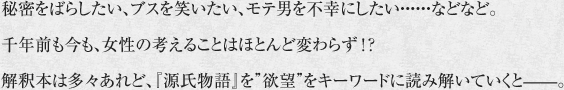 秘密をばらしたい、ブスを笑いたい、モテ男を不幸にしたい・・・・・・などなど。千年前も今も、女性の考えることはほとんど変わらず！？解釈本は多々あれど、『源氏物語』を“欲望”をキーワードに読み解いていくと――。