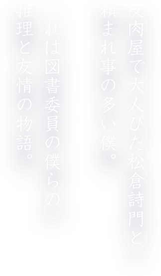 皮肉屋で大人びた松倉詩門と頼まれ事の多い僕。これは図書委員の僕らの推理と友情の物語。