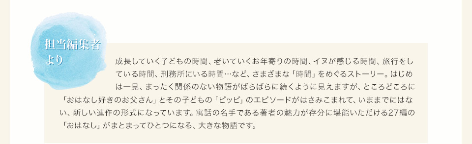 担当編集者より　成長していく子どもの時間、老いていくお年寄りの時間、イヌが感じる時間、旅行をしている時間、刑務所にいる時間…など、さまざまな「時間」をめぐるストーリー。はじめは一見、まったく関係のない物語がばらばらに続くように見えますが、ところどころに「おはなし好きのお父さん」とその子どもの「おはなし好きのお父さん」とその子どもの「ピッピ」のエピソードがはさみこまれて、いままでにはない、新しい連作の形式になっています。寓話の名手である著者の魅力が存分に堪能いただける27編の「おはなし」がまとまってひとつになる、大きな物語です。