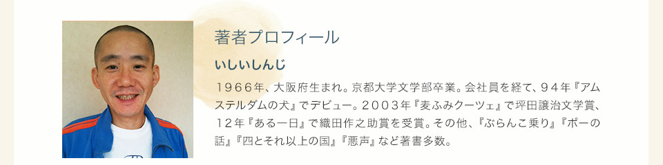 著者プロフィール　いしいしんじ　１９６６年、大阪府生まれ。京都大学文学部卒業。会社員を経て、９４年『アムステルダムの犬』でデビュー。２００３年『麦ふみクーツェ』で坪田譲治文学賞、１２年『ある一日』で織田作之助賞を受賞。その他、『ぶらんこ乗り』『ポーの話』『四とそれ以上の国』『悪声』など著書多数。