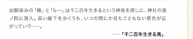 幼馴染みの「俺」と「ルー」は千二百年生きるという神馬を探しに、神社の奥ノ院に潜入。長い廊下を歩くうち、いつの間にか見たこともない景色が広がっていて……。――「千二百年生きる馬」