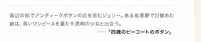 海辺の街でアンティークボタンの店を営むジェリー。ある夜悪夢で目覚めた彼は、青いワンピースを着た半透明の少女と出会う。――「四歳のピーコートのボタン」